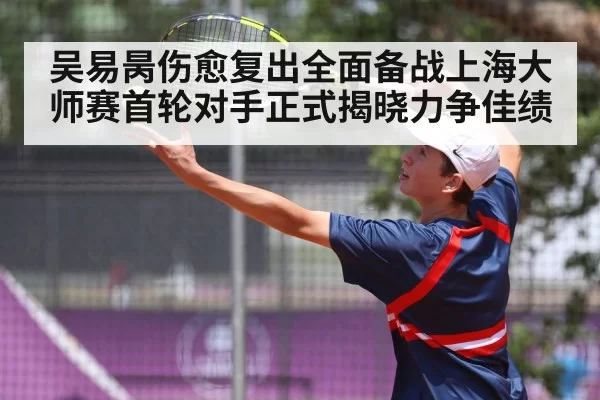 吴易昺伤愈复出全面备战上海大师赛首轮对手正式揭晓力争佳绩