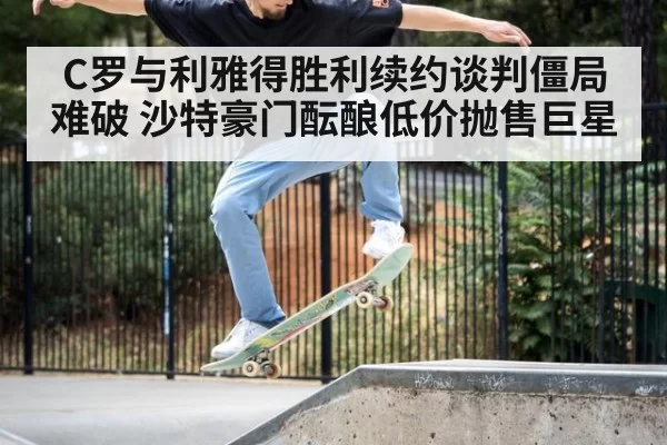 C罗与利雅得胜利续约谈判僵局难破 沙特豪门酝酿低价抛售巨星