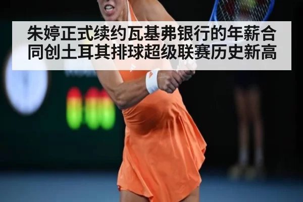 朱婷正式续约瓦基弗银行的年薪合同创土耳其排球超级联赛历史新高